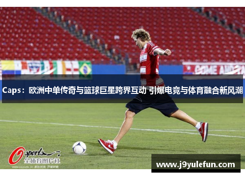 Caps：欧洲中单传奇与篮球巨星跨界互动 引爆电竞与体育融合新风潮