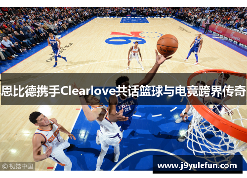 恩比德携手Clearlove共话篮球与电竞跨界传奇