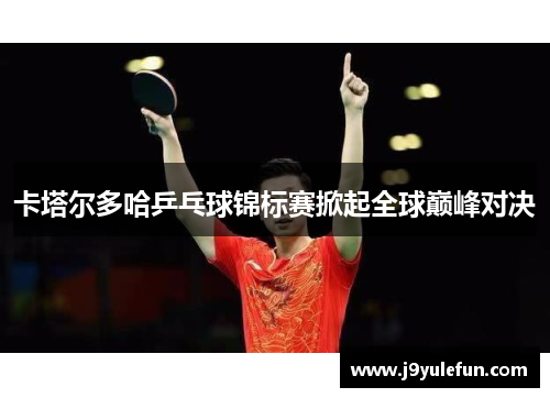 卡塔尔多哈乒乓球锦标赛掀起全球巅峰对决