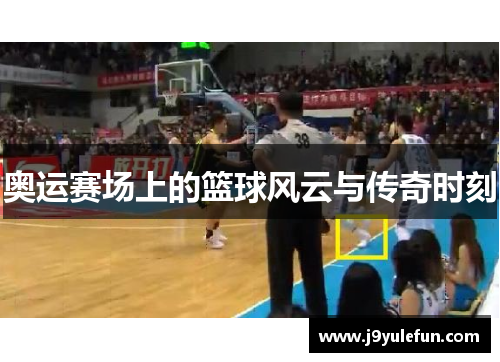 奥运赛场上的篮球风云与传奇时刻