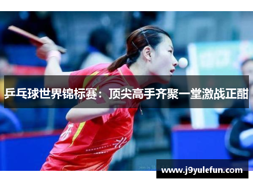 乒乓球世界锦标赛：顶尖高手齐聚一堂激战正酣