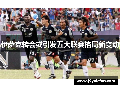 伊萨克转会或引发五大联赛格局新变动