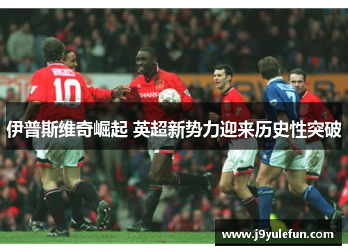 伊普斯维奇崛起 英超新势力迎来历史性突破