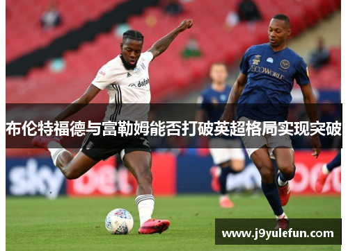 布伦特福德与富勒姆能否打破英超格局实现突破