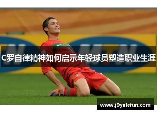 C罗自律精神如何启示年轻球员塑造职业生涯