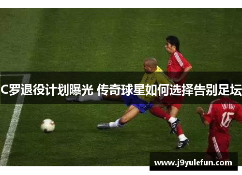 C罗退役计划曝光 传奇球星如何选择告别足坛
